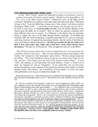 1.2.5: Historical origin of the “trinity” myth
      ou say: “Most “proofs” against the traditional teachings of Christianity consist of
    pitting one passage of Scripture against another.” Should it not be impossible to “pit
  Y
    one verse of the Bible against another”? Should the verses of the Bible not be
consistent? Should they not reinforce each other rather that refute each other? What kind
of logic is this? Your own Bible bears witness that a “false witness” will always result in
discrepancy (Mark 14:56). “...and almost always taking such passages out of context.”
Go back to such verses as “I and my father are one” and see whether Muslims or the
church quote the Bible out of context? Show us where our previous comments have
taken Biblical verses out of context. Is it Muslims or the church who are constantly
trying to explain the verses of the Bible through abstract meanings? If the Bible had
remained 100% the word of God then it would be impossible for it’s verses to contradict
each other, however, if mankind has been taking liberties with the words of God then the
verses will indeed contradict themselves: “Do they not consider the Qur’an (with care)?
Had it been from other than Allah, they would have surely found therein much
discrepancy.” The Qur’an, Al-Nissa(4):82. Why not apply the same test to the Bible?

  “The Christian message about Jesus revolves around three facts: the incarnation, the
crucifixion, and the resurrection.” Have we now totally given up on such matters as the
“trinity,” the “original sin,” the “atonement,” and so forth...? We have already disproved
all of these. “Prove from the Bible or otherwise that any one of these three things are not
true, and like a three-legged stool the truth of the message would collapse.” Is your
“stool” still standing, or can Christianity still stand without a “trinity” a “divine son of
God,” an “original sin” and an “atonement.” If you would like, you can find many
serious discrepancies in the narration of the crucifixion and many other matters in Ahmed
Deedat’s books “The Choice,” and “Crucifixion or Cruci-fiction,” as well as his many
other publications (you may get a sample from chapter 3.2).

  Someone may now say: “If the trinity was not revealed by God almighty or Jesus (pbuh)
then why does Christianity believe in it?” The answer lies in the council of Nicaea of 325
CE.

   In “The New Catholic Encyclopedia” (with all it’s seals of approval), 1967, p.295, we
get a glimpse of how the concept of the trinity was not introduced into Christianity until
close to four hundred years after Jesus (pbuh): “.......It is difficult in the second half of the
20th century to offer a clear, objective and straightforward account of the revelation,
doctrinal evolution, and theological elaboration of the Mystery of the trinity. Trinitarian
discussion, Roman Catholic as well as other, present a somewhat unsteady silhouette.
Two things have happened. There is the recognition on the part of exegetes and Biblical
theologians, including a constantly growing number of Roman Catholics, that one should
not speak of Trinitarianism in the New Testament without serious qualification. There is
also the closely parallel recognition on the part of historians of dogma and systematic
theologians that when one does speak of an unqualified Trinitarianism, one has moved
from the period of Christian origins to, say, the last quadrant of the 4th century. It was
only then that what might be called the definitive Trinitarian assimilated into Christian
life and thought” (emphasis added). Jesus (pbuh), John, Matthew, Luke, Mark, all of
the apostles, and even Paul, were completely unaware of any “trinity.”



64 What did Jesus really say?
 