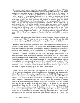 So what did exactly happen in this fourth century CE? Let us ask Mr. David F. Wright,
a senior lecturer in Ecclesiastical History at the University of Edinburough. Mr. Wright
has published a detailed account of the development of the doctrine of the “trinity.” In
“Eerdman’s Handbook to the History of Christianity,” in the chapter on “Councils and
Creeds,” we read: “...Arius was a senior presbyter in charge of Baucalis, one of the
twelve ‘parishes’ of Alexandria. He was a persuasive preacher, with a following of
clergy and ascetics, and even circulated his teaching in popular verse and songs.
Around 318 CE, he clashed with Bishop Alexander. Arius claimed that Father alone was
really God; the Son was essentially different from his father. He did not possess by
nature or right any of the divine qualities of immortality, sovereignty, perfect wisdom,
goodness, and purity. He did not exist before he was begotten by the father. The father
produced him as a creature. Yet as the creator of the rest of creation, the son existed
‘apart from time before all things’. Nevertheless, he did not share in the being of God
the Father and did not know him perfectly.” We are told in this book that before the third
century CE the “three” were separate in Christian belief and each had his or it’s own
status.

  Terullian, a lawyer and presbyter of the third-century Church in Carthage, was the first
to use the word “Trinity” when he put forth the theory that the Son and the Spirit
participate in the being of God, but all are of one being of substance with the Father.

  About this time, two separate events were about to lead up to the official recognition of
the church by the Roman empire. On the one hand, Emperor Constantine, the pagan
emperor of the Romans, had a son named Crispus. Crispus was a handsome, charismatic,
and brave young man who was the popular hero of the Roman people. His popularity
grew to such an extent that he began to pose a serious threat to the rule of his own father,
Constantine. Therefore, Constantine had him killed. The people were outraged, so in
order to cover his tracks, Constantine placed the blame for the death of Crispus on his
son’s step mother and had her killed too. The people were now thrown into a great fury.
Constantine had just made a bad situation much worse. He decided to seek forgiveness in
the temple, but was told that no forgiveness could be granted for such an action. Finally
he resorted to the church. They told him that forgiveness could be his through
repentance. Thus, Constantine found salvation in the church. He now began to look to
the church for support in shoring up his rule of the Roman empire.

   On the Christian front, controversy over the matter of the Trinity had just blown up in
318 between two church men from Alexandria, Arius, the deacon, and Alexander, his
bishop. Now Emperor Constantine stepped into the fray. In 325 CE, the pagan Roman
Emperor Constantine was faced with two serious controversies that divided his Christian
subjects: The observance of the Passover on Easter Sunday, and the concept of the
trinity. Emperor Constantine realized that a unified church was necessary for a strong
kingdom. When negotiations failed to settle the dispute, the emperor called the “Council
of Nicaea” in order to resolve these, and other matters. The council met and voted on
whether Jesus (pbuh) was God or not. They effectively voted Jesus into the position of
God with an amendment condemning all Christians who believed in the unity of God.
There is even extensive proof that most of those who signed this decree did not actually
believe in it or understand it but thought it politically expedient to do so. Neo-Platonic
philosophy was the means by which this newly defined doctrine of “Trinity” was


   65 What Did Jesus Really Say?
 