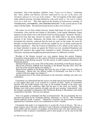 formulated. One of the attendees, Apuleius, wrote “I pass over in silence,” explaining
that “those sublime and Platonic doctrines understood by very few of the pious, and
absolutely unknown to every one of the profane.” The vast majority of the others signed
under political pressure consoling themselves with such words as “the soul is nothing
worse for a little ink.” They then approved the doctrine of homoousious meaning: of
“CO-EQUALITY, CO-ETERNITY, AND CONSUBSTANTIALITY” of the second person of the
trinity with the Father. The doctrine became known as the Creed of Nicaea.

  The matter was far from settled, however, despite high hopes for such on the part of
Constantine, Arius and the new bishop of Alexandria, a man named Athanasius, began
arguing over the matter even as the Nicene Creed was being signed; “Arianism” became a
catch-word from that time onward for anyone who didn't hold to the newly defined
doctrine of the Trinity. Athanasius, the bishop who is popularly credited for having
formulated this doctrine, confessed that the more he wrote on the matter, the more his
thoughts recoiled upon themselves and the less capable he was of clearly expressing his
thoughts regarding it. After the Council of Chalcedon in 451, debate on the matter was
no longer tolerated; to speak out against the Trinity was now considered blasphemy and
earned stiff sentences that ranged from mutilation to death. Christians now turned on
Christians, maiming and slaughtering thousand because of a difference of belief.

  Worship of the Roman sun-god was very popular during this period. Emperor
Constantine (who presided over the council of Nicaea) was popularly considered to be the
manifestation of the Roman sun-god. For this reason, in order to please Constantine, the
Trinitarian church:
  -Defined Christmas to be on the 25th of December, the birthday of the Roman Sun-god
  -Moved the Christian Sabbath from Saturday to the Roman Sun-day (Dies Soli), the
   holy day of the sun-god Apollo (see chapter 3)
  -Borrowed the emblem of the Roman Sun God, the cross of light, to be the emblem of
   Christianity. Before this, the official symbol of Christianity was that of a fish, a
   symbol of the last supper (see chapter 3)
  -Incorporated most of the rituals performed on the Sun-God’s birthday into their own
celebrations.

  Constantine was determined that the masses not think that he had forced these bishops
to sign against their will, so he resorted to a miracle of God: Stacks of somewhere
between 270 and 4,000 Gospels (one copy of all available Gospels at the time) were
placed underneath the conference table and the door to the room was locked. The
Bishops were told to pray earnestly all night, and the next morning “miraculously” only
the Gospels acceptable to Athanasius (The Trinitarian Bishop of Alexandria) were found
stacked above the table. The rest were burned.

  Arius was quickly condemned and then excommunicated. He was reinstated, but was
poisoned and killed by the Trinitarian Bishop, Athanasius, in 336 CE. The Trinitarian
Church called his death “a miracle.” Athanasius’s treachery was discovered by a council
appointed by Costanatine and he was condemned for Arius’s murder.

  Constantine had made it an imperial law to accept the Creed of Nicaea. He was a
pagan emperor and at the time cared little if such a doctrine contradicted the teachings of
Jesus (pbuh) and the centuries of prophets of God before him who had suffered severe
hardship in order to preach a monotheistic god to their people as can be seen in the Old

66 What did Jesus really say?
 