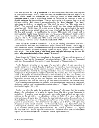 have been born on the 25th of December so as to correspond to the winter solstice (time
of year when the sun is “born”). Forty days later, or about the time of Easter, he had to be
slain, laid in a tomb, and resurrected after three days so that his blood could be shed
upon the earth in order to maintain or restore the fertility of the earth and in order to
provide salvation for his worshipers. This was a sign to the believers that they too would
enjoy eternal life. This man-god was usually called the “Soter” (Savior). This “Soter”
sometimes stood alone, but usually was “The third, the savior” or “The savior who is
third.” This man-god would be defeated and usually torn into pieces and his enemy
would prevail. At this time, life would appear to have been sucked out of the earth.
There would then come a third being who would bring back the dead god, or himself be
the dead god restored. He would defeat the enemy. This matter will be dealt with in
more detail in chapter three (for more also see “Islam and Christianity in the modern
world,” by Dr. Muhammad Ansari, and “Bible myths and their parallels in other
religions” by T. W. Doane, and “The history of Christianity in the Light of Modern
Knowledge; a collective work,” Blackie & son limited, 1929).

  Does any of this sound at all familiar? Is it just an amazing coincidence that Paul’s
“New covenant” which he preached to these pagan Gentiles was almost a carbon copy of
their established beliefs, or did God intentionally mold His religion after the departure of
Jesus (pbuh) in order to closely resemble that of the pagan Gentiles? Remember Paul’s
own words: “For if the truth of God hath more abounded through my lie unto his
glory; why yet am I also judged as a sinner?” Romans 3:7.

  Even though the “Trinity” was formulated in the council of Nicaea, still, the concept of
“Jesus was God,” or the “incarnation” (mentioned above by Mr. J.) was not formulated
until after the councils of Ephesus in 431, and the council of Chalcedone in 451:

  “...the Catholics trembled on the edge of a precipice, where it was impossible to
recede, dangerous to stand, dreadful to fall; and the manifold inconveniences of their
creed were aggravated by the sublime character of their theology. They hesitated to
pronounce that God Himself, the second person of an equal and cosubstantial trinity, was
manifested in the flesh; that a being who pervades the universe, had been confined in the
womb of Mary; that His eternal duration had been marked by the days, and months, and
years, of human existence; that the Almighty had been scourged and crucified; that His
impassable essence had felt pain and anguish; that His omniscience was not exempt
from ignorance; and that the source of life and immortality expired on Mount Cavary.
These alarming consequences were affirmed with the unblushing simplicity of Apollinans,
Bishop of Laodicia, and one of luminaries of the church.” Gibbon, “Decline and Fall of
the Roman Empire,” VI, p. 10.

  Groliers encyclopedia under the heading of “Incarnation” informs us that “Incarnation
denotes the embodiment of a deity in human form. The idea occurs frequently in
mythology. In ancient times, certain people, especially kings and priests, were often
believed to be divinities. In Hinduism, Vishnu is believed to have taken nine
incarnations, or Avatars. For Christians, the incarnation is a central dogma referring to
the belief that the eternal son of God, the second person of the Trinity, became man in the
person of Jesus Christ. The incarnation was defined as a doctrine only after long
struggles by early church councils. The Council of Nicaea (325) defined the deity of
Christ against Arianism; the Council of Constantinople (381) defined the full humanity
of the incarnate Christ against Apollinarianism; the Council of Ephesus (431) defined
the unity of Christ's person against Nestorianism; and the Council of Chalcedon (451)
defined the two natures of Christ, divine and human, against Eutyches.”



68 What did Jesus really say?
 