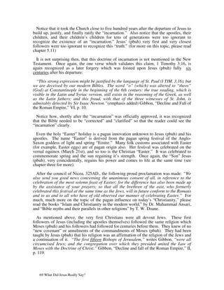 Notice that it took the Church close to five hundred years after the departure of Jesus to
build up, justify, and finally ratify the “incarnation.” Also notice that the apostles, their
children, and their children’s children for tens of generations were too ignorant to
recognize the existence of an “incarnation.” Jesus’ (pbuh) very first and very closest
followers were too ignorant to recognize this “truth.” (for more on this topic, please read
chapter 5.11)

  It is not surprising then, that this doctrine of incarnation is not mentioned in the New
Testament. Once again, the one verse which validates this claim, 1 Timothy 3:16, is
again recognized as a later forgery which was foisted upon Jesus (pbuh) fully six
centuries after his departure:

  “This strong expression might be justified by the language of St. Paul (I TIM. 3.16), but
we are deceived by our modern Bibles. The word “o” (which) was altered to “theos”
(God) at Constantinople in the beginning of the 6th century: the true reading, which is
visible in the Latin and Syriac version, still exists in the reasoning of the Greek, as well
as the Latin fathers; and this fraud, with that of the three witnesses of St. John, is
admirably detected by Sir Isaac Newton.”(emphasis added) Gibbon, “Decline and Fall of
the Roman Empire,” VI, p. 10.

  Notice how, shortly after the “incarnation” was officially approved, it was recognized
that the Bible needed to be “corrected” and “clarified” so that the reader could see the
“incarnation” clearly.

  Even the holy “Easter” holiday is a pagan innovation unknown to Jesus (pbuh) and his
apostles. The name “Easter” is derived from the pagan spring festival of the Anglo-
Saxon goddess of light and spring “Eostre.” Many folk customs associated with Easter
(for example, Easter eggs) are of pagan origin also. Her festival was celebrated on the
vernal equinox (March 21st), and so too is the Christian “Easter.” It was celebrated to
commemorate spring and the sun regaining it’s strength. Once again, the “Son” Jesus
(pbuh), very coincidentally, regains his power and comes to life at the same time (see
chapter three for more).

  After the council of Nicea, 325AD., the following proud proclamation was made: “We
also send you good news concerning the unanimous consent of all, in reference to the
celebration of the most solemn feast of Easter; for the difference has also been made up
by the assistance of your prayers; so that all the brethren of the east, who formerly
celebrated this festival at the same time as the Jews, will in future conform to the Romans
and to us and to all who have of old observed our manner of celebrating Easter.” For
much, much more on the topic of the pagan influence on today’s “Christianity,” please
read the books “Islam and Christianity in the modern world,” by Dr. Muhammad Ansari,
and “Bible myths and their parallels in other religions” by T. W. Doane.

  As mentioned above, the very first Christians were all devout Jews. These first
followers of Jesus (including the apostles themselves) followed the same religion which
Moses (pbuh) and his followers had followed for centuries before them. They knew of no
“new covenant” or annulments of the commandments of Moses (pbuh). They had been
taught by Jesus (pbuh) that his religion was an affirmation of the religion of the Jews and
a continuation of it. “The first fifteen Bishops of Jerusalem,” writes Gibbon, “were all
circumcised Jews; and the congregation over which they presided united the Law of
Moses with the Doctrine of Christ.” Gibbon, “Decline and fall of the Roman Empire,” II,
p. 119.




   69 What Did Jesus Really Say?
 