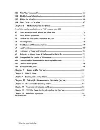 5.11        Who Was ‘Immanuel’?................................................................................................. 163
5.12        Eli, Eli, Lama Sabachthani........................................................................................... 165
5.13        Hiding the Miracles....................................................................................................... 166
5.14        Was ‘Christ’ a ‘Christian’?.......................................................................................... 167
Chapter 6                  Mohammad in the Bible ...............................................................169
Error! Not a valid heading level in TOC entry on page 171
6.2        Grave warnings for all who do not follow him............................................................ 174
6.3        Three distinct prophesies............................................................................................... 174
6.4        Foretells the story of the chapter of 'Al-Alak'............................................................. 175
6.5        The emigration................................................................................................................ 179
6.6        Truthfulness of Mohammad (pbuh) ............................................................................. 179
6.7        Isaiah's vision.................................................................................................................. 180
6.8        Legitimacy of Hagar and Ishmael ................................................................................ 183
6.9        Reference to Moses, Jesus, & Muhammad in that order ........................................... 191
6.10       Jesus predicts the coming of Muhammad.................................................................... 193
6.11       God did not kill Muhammad for speaking in His name ............................................. 197
6.12       Glorifies Jesus (pbuh) .................................................................................................... 198
6.13       A Paraclete like Jesus..................................................................................................... 198
Chapter 7                  Jesus in the Qur'an ........................................................................210
Chapter 8              What is Islam ...........................................................................................221
Chapter 9              Islamic faith: Some details ......................................................................233
Chapter 10 Scientific Statements in the Holy Qur'an ................................252
Chapter 11 ‘We’ an Arabic plural of respect .............................................................264
Chapter 12              Women in Christianity and Islam..........................................................266
Chapter 13              1992:The Dead Sea Scrolls confirm the Qur’an...................................274
Chapter 14              Additional references..............................................................................288
Self-Test Section........................................................................................................................................ 290




      7 What Did Jesus Really Say?
 