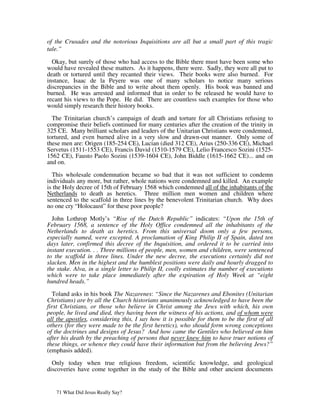 of the Crusades and the notorious Inquisitions are all but a small part of this tragic
tale.”

  Okay, but surely of those who had access to the Bible there must have been some who
would have revealed these matters. As it happens, there were. Sadly, they were all put to
death or tortured until they recanted their views. Their books were also burned. For
instance, Isaac de la Peyere was one of many scholars to notice many serious
discrepancies in the Bible and to write about them openly. His book was banned and
burned. He was arrested and informed that in order to be released he would have to
recant his views to the Pope. He did. There are countless such examples for those who
would simply research their history books.

  The Trinitarian church’s campaign of death and torture for all Christians refusing to
compromise their beliefs continued for many centuries after the creation of the trinity in
325 CE. Many brilliant scholars and leaders of the Unitarian Christians were condemned,
tortured, and even burned alive in a very slow and drawn-out manner. Only some of
these men are: Origen (185-254 CE), Lucian (died 312 CE), Arius (250-336 CE), Michael
Servetus (1511-1553 CE), Francis David (1510-1579 CE), Lelio Francesco Sozini (1525-
1562 CE), Fausto Paolo Sozini (1539-1604 CE), John Biddle (1615-1662 CE)... and on
and on.

  This wholesale condemnation became so bad that it was not sufficient to condemn
individuals any more, but rather, whole nations were condemned and killed. An example
is the Holy decree of 15th of February 1568 which condemned all of the inhabitants of the
Netherlands to death as heretics. Three million men women and children where
sentenced to the scaffold in three lines by the benevolent Trinitarian church. Why does
no one cry “Holocaust” for these poor people?

  John Lothrop Motly’s “Rise of the Dutch Republic” indicates: “Upon the 15th of
February 1568, a sentence of the Holy Office condemned all the inhabitants of the
Netherlands to death as heretics. From this universal doom only a few persons,
especially named, were excepted. A proclamation of King Philip II of Spain, dated ten
days later, confirmed this decree of the Inquisition, and ordered it to be carried into
instant execution. . . Three millions of people, men, women and children, were sentenced
to the scaffold in three lines. Under the new decree, the executions certainly did not
slacken. Men in the highest and the humblest positions were daily and hourly dragged to
the stake. Alva, in a single letter to Philip II, coolly estimates the number of executions
which were to take place immediately after the expiration of Holy Week at “eight
hundred heads.”

  Toland asks in his book The Nazarenes: “Since the Nazarenes and Ebonites (Unitarian
Christians) are by all the Church historians unanimously acknowledged to have been the
first Christians, or those who believe in Christ among the Jews with which, his own
people, he lived and died, they having been the witness of his actions, and of whom were
all the apostles, considering this, I say how it is possible for them to be the first of all
others (for they were made to be the first heretics), who should form wrong conceptions
of the doctrines and designs of Jesus? And how came the Gentiles who believed on him
after his death by the preaching of persons that never knew him to have truer notions of
these things, or whence they could have their information but from the believing Jews?”
(emphasis added).

  Only today when true religious freedom, scientific knowledge, and geological
discoveries have come together in the study of the Bible and other ancient documents


   71 What Did Jesus Really Say?
 