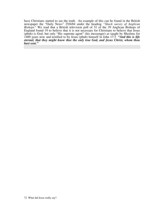 have Christians started to see the truth. An example of this can be found in the British
newspaper the “Daily News” 25/6/84 under the heading “Shock survey of Anglican
Bishops” We read that a British television poll of 31 of the 39 Anglican Bishops of
England found 19 to believe that it is not necessary for Christians to believe that Jesus
(pbuh) is God, but only “His supreme agent” (his messenger) as taught by Muslims for
1400 years now and testified to by Jesus (pbuh) himself in John 17:3 “And this is life
eternal, that they might know thee the only true God, and Jesus Christ, whom thou
hast sent.”




72 What did Jesus really say?
 