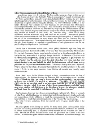 1.2.6: The systematic destruction of the law of Jesus
      esus (pbuh) was a very devout Jew. No Jew could ever raise a finger to him and say
    why do you not observe the Sabbath? Why do you eat pork? Indeed, it is the apostles
  Jof Jesus and not Jesus himself who are depicted in the NT as violating the law. Jesus
(pbuh) departed never having eaten pork, never having violated the Sabbath, divorce was
disallowed except in adultery during his lifetime. He followed the law of Moses to the
letter. However, Paul’s dreams have now legalized for all Christians that which Jesus
(according to the Bible) died believing in. You will not find a single priest or evangelist
who tells his Christian followers “to enter heaven, only keep the commandments” (as his
“Lord” did). The vast majority of Christians today do not refrain from eating pork nor do
they observe the Sabbath as their “Lord” did, and died doing. There are so many
differences between Christians today and Jesus and his actions. Christians in general
follow the commandments of Paul and others who are given the power to totally cancel
out all of the commandments of both Moses and Jesus, and no Christian has any
reservations whatsoever. Christianity is literally built around the premise that disciples of
disciples, have the power to cancel the commandments of their prophets and even the law
practiced by the alleged son of God himself.

  Let us look at this matter a little closer. Jesus (pbuh) considered pigs such filthy and
disgusting animals that not only did he never taste their flesh (incidentally, Muslims also
live out their lives never having tasted a single swine), but he literally considered them so
lowly that they were only fit as garbage dumps for devils. In Matthew 8:31-32 we read
“So the devils besought him, saying, If thou cast us out, suffer us to go away into the
herd of swine And he said unto them, Go. And when they were come out, they went
into the herd of swine: and, behold, the whole herd of swine ran violently down a steep
place into the sea, and perished in the waters..” However, shortly after Jesus’ departure,
Peter is alleged to have had a dream and then made lawful all of the creatures of the earth
(Acts 11:5-10). In one tragic moment, Jesus’ lifetime of restraint was casually swept
under the carpet.

  Jesus (pbuh) never in his lifetime changed a single commandment from the law of
Moses (pbuh). He departed leaving his followers with the following words: Matthew
5:17-19 “Think not that I am come to destroy the law, or the prophets: I am not come
to destroy, but to fulfill. For verily I say unto you, TILL HEAVEN AND EARTH
PASS, one jot or one tittle shall in no wise pass from the law, till all be fulfilled.
Whosoever therefore shall break one of these least commandments, and shall teach
men so, he shall be called the least in the kingdom of heaven: but whosoever shall do
and teach them, the same shall be called great in the kingdom of heaven.”

  Paul’s dreams, however, have broken commandments right and left. There is so much
of what Jesus (pbuh) did during his lifetime that his followers have now totally neglected,
not because Jesus (pbuh) told them to break the commandments, but because Paul would
later tell them to break them upon the authority of the “visions” he was receiving.
  So, what we have concluded from the current view of Jesus’ master plan is the
following:

  1) Jesus (pbuh) lived among his people for thirty three years showing them many
miracles and teaching them to keep the commandments of Moses, to observe the Sabbath,
to refrain from eating pork, to circumcise their children, to fast with the Jews and so
forth. He did not do this with his words alone but gave them an example in his own
actions. Whenever he spoke about his miracles he claimed that he did them through “the


   73 What Did Jesus Really Say?
 
