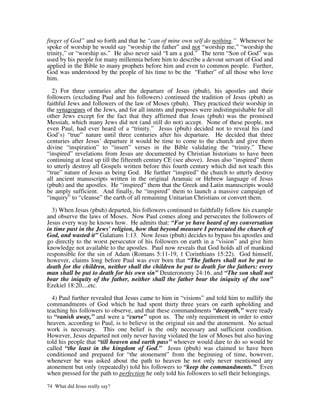 finger of God” and so forth and that he “can of mine own self do nothing.” Whenever he
spoke of worship he would say “worship the father” and not “worship me,” “worship the
trinity,” or “worship us.” He also never said “I am a god.” The term “Son of God” was
used by his people for many millennia before him to describe a devout servant of God and
applied in the Bible to many prophets before him and even to common people. Further,
God was understood by the people of his time to be the “Father” of all those who love
him.

  2) For three centuries after the departure of Jesus (pbuh), his apostles and their
followers (excluding Paul and his followers) continued the tradition of Jesus (pbuh) as
faithful Jews and followers of the law of Moses (pbuh). They practiced their worship in
the synagogues of the Jews, and for all intents and purposes were indistinguishable for all
other Jews except for the fact that they affirmed that Jesus (pbuh) was the promised
Messiah, which many Jews did not (and still do not) accept. None of these people, not
even Paul, had ever heard of a “trinity.” Jesus (pbuh) decided not to reveal his (and
God’s) “true” nature until three centuries after his departure. He decided that three
centuries after Jesus’ departure it would be time to come to the church and give them
divine “inspiration” to “insert” verses in the Bible validating the “trinity.” These
“inspired” revelations from Jesus are documented by Christian historians to have been
continuing at least up till the fifteenth century CE (see above). Jesus also “inspired” them
to utterly destroy all Gospels written before this fourth century which did not teach this
“true” nature of Jesus as being God. He further “inspired” the church to utterly destroy
all ancient manuscripts written in the original Aramaic or Hebrew language of Jesus
(pbuh) and the apostles. He “inspired” them that the Greek and Latin manuscripts would
be amply sufficient. And finally, he “inspired” them to launch a massive campaign of
“inquiry” to “cleanse” the earth of all remaining Unitarian Christians or convert them.

  3) When Jesus (pbuh) departed, his followers continued to faithfully follow his example
and observe the laws of Moses. Now Paul comes along and persecutes the followers of
Jesus every way he knows how. He admits that: “For ye have heard of my conversation
in time past in the Jews' religion, how that beyond measure I persecuted the church of
God, and wasted it” Galatians 1:13. Now Jesus (pbuh) decides to bypass his apostles and
go directly to the worst persecutor of his followers on earth in a “vision” and give him
knowledge not available to the apostles. Paul now reveals that God holds all of mankind
responsible for the sin of Adam (Romans 5:11-19, 1 Corinthians 15:22). God himself,
however, claims long before Paul was ever born that “The fathers shall not be put to
death for the children, neither shall the children be put to death for the fathers: every
man shall be put to death for his own sin” Deuteronomy 24:16. and “The son shall not
bear the iniquity of the father, neither shall the father bear the iniquity of the son”
Ezekiel 18:20....etc.

  4) Paul further revealed that Jesus came to him in “visions” and told him to nullify the
commandments of God which he had spent thirty three years on earth upholding and
teaching his followers to observe, and that these commandments “decayeth,” were ready
to “vanish away,” and were a “curse” upon us. The only requirement in order to enter
heaven, according to Paul, is to believe in the original sin and the atonement. No actual
work is necessary. This one belief is the only necessary and sufficient condition.
However, Jesus departed not only never having violated the law of Moses but also having
told his people that “till heaven and earth pass” whoever would dare to do so would be
called “the least in the kingdom of God.” Jesus (pbuh) was claimed to have been
conditioned and prepared for “the atonement” from the beginning of time, however,
whenever he was asked about the path to heaven he not only never mentioned any
atonement but only (repeatedly) told his followers to “keep the commandments.” Even
when pressed for the path to perfection he only told his followers to sell their belongings.

74 What did Jesus really say?
 