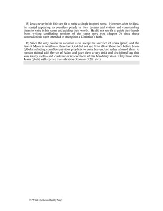 5) Jesus never in his life saw fit to write a single inspired word. However, after he died,
he started appearing to countless people in their dreams and visions and commanding
them to write in his name and guiding their words. He did not see fit to guide their hands
from writing conflicting versions of the same story (see chapter 3) since these
contradictions were intended to strengthen a Christian’s faith.

  6) Since the only course to salvation is to accept the sacrifice of Jesus (pbuh) and the
law of Moses is worthless, therefore, God did not see fit to allow those born before Jesus
(pbuh) including countless previous prophets to enter heaven, but rather allowed them to
remain stained with the sin of Adam and gave them a very strict and disciplined law that
was totally useless and could never relieve them of this hereditary stain. Only those after
Jesus (pbuh) will receive true salvation (Romans 3:28...etc.).




   75 What Did Jesus Really Say?
 