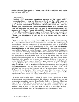 and do works meet for repentance. For these causes the Jews caught me in the temple,
and went about to kill me.”


  Contradicted by:
  Galatians 1:15-23 “But when it pleased God, who separated me from my mother's
womb, and called me by his grace, To reveal his Son in me, that I might preach him
among the heathen; immediately I conferred not with flesh and blood: Neither went I
up to Jerusalem to them which were apostles before me; but I went into Arabia, and
returned again unto Damascus. Then after three years I went up to Jerusalem to see
Peter, and abode with him fifteen days. But other of the apostles saw I none, save
James the Lord's brother. Now the things which I write unto you, behold, before God,
I lie not. Afterwards I came into the regions of Syria and Cilicia; And was unknown
by face unto the churches of Judaea which were in Christ: But they had heard only,
That he which persecuted us in times past now preacheth the faith which once he
destroyed.”

  With regard to the first two passages, Reverend Dr. Davies in “The First Christian,” p.
26-32 says: “These assertions are not inconsistent with each other, but are damaging for
another reason,: they are contradicted by Paul himself in his letter to the Galatians
(Chapters 1 and 2).” Rev. Davies draws attention to Paul’s oath: “Now concerning the
things which I write to you, indeed, before God I do not lie,” which makes his account a
sworn affidavit. He goes on to say: “To the story in Acts, this contradiction is disastrous.
There never was a teaching campaign at Jerusalem and through all of the county of
Judea (Acts 26:20). If Paul was unknown to the Judean communities as he says, then he
had undertaken no mission among them. In fact he had never joined the Judean
movement or even attempted to join it. He only saw Cephas, and Jesus’ brother James.
Even of the other apostles, not to mention more ordinary believers, ‘I saw none’ he
admits. Instead of his having gone ‘in and out of Jerusalem, preaching boldly in the
name of the Lord’ the Jerusalem community had not even known that he was there.
‘They only heard’ he tells us ‘that he who once persecuted us now makes the faith of
which he made havoc’; but they never heard him preach it in Judea.” Rev. Davies
concludes that “..if there is any portion of the New Testament that is authentic, it is
Paul’s letter to the Galatians. If we cannot rely upon this letter, we can rely upon
nothing and may as well close our inquiry. But the fact is that we can rely upon it. The
letter to the Galatians is from Paul himself and by every test is genuine.”

  According to the narration in Acts, Paul saw his alleged vision. “Straightway” he began
preaching in the synagogues of Damascus. He built up a reputation through his bold
preaching that amazed the masses. He confounded the Jews of Damascus. Many days
later, the Jews tried to kill him so he escaped to Jerusalem. He met Barnabas who
introduced him to the apostles for the first time. They were all terrified of Paul, but
Barnabas convinced them to accept him. Now Paul and all of the apostles went on a
preaching campaign in and out of Jerusalem speaking boldly in the name of Jesus.




   77 What Did Jesus Really Say?
 