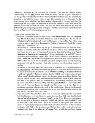 However, according to the narration in Galatians, Paul saw his alleged vision.
“Immediately” he did NOT confer with “flesh and blood” nor did he go to Jerusalem to
see the apostles, but rather he traveled to Arabia then back to Damascus. He mentions no
preaching in any of these places. After at least three years he goes to Jerusalem for the
first time and meets only Peter and James and no other apostles. He stays with them for
fifteen days but, once again, he mentions no preaching campaign either with all of the
apostles, with some of them, or alone. He also has never been here in the past nor
performed a preaching campaign here in the past since he is unknown by face to them and
they have “heard only” of his claimed conversion.

  Some of the contradictions are:
  1) Galatians claims that after his alleged vision, Paul “Immediately” spoke to “no flesh
     and blood” but rather traveled to Arabia and then to Damascus. So he did not
     “straightway,” if at all, preach boldly in Damascus as claimed by Acts (How long
     would it take to travel from Damascus to Arabia to Damascus? Could he go and
     come back “straightway”?).
  2) According to Galatians, Paul did not go to Jerusalem where the apostles were.
     Rather, he went to Arabia then to Damascus. Now, after at least THREE YEARS
     (not many days), he goes to Jerusalem. It explicitly states that “Neither went I up to
     Jerusalem to them which were apostles.” So this is claimed to be his FIRST visit to
     Jerusalem after his claimed vision. This FIRST visit is claimed to have occurred at
     least THREE YEARS after Paul’s alleged vision. However, Acts claims that MANY
     DAYS after his vision he traveled to Jerusalem and performed a bold preaching
     campaign with all the apostles. Acts also mentions no intermediate journey to
     Arabia.
  3) According to Galatians, upon Paul’s arrival in Jerusalem he met Peter and James and
     no other apostles. He can not have met any apostles in Jerusalem before this because
     he claims that immediately after his vision “Neither went I up to Jerusalem to them
     which were apostles” Rather, it claims that he FIRST went to Jerusalem at least
     “three years” after his claimed vision. On the other hand, Acts claims that the first
     time he met the apostles was many days after his claimed vision at which time he
     met ALL of the apostles. This too is obviously his first meeting with them since they
     all feared him. Notice the words “they were ALL afraid of him.” This would not be
     the case if Peter and James had already met him since even if they had never
     mentioned him to the other apostles, still, at the very least they themselves (Peter and
     James) would not fear him. Also notice that it was only Barnabas who stood up for
     him and not Barnabas, Peter, and James.
  4) Galatians claims that after Paul’s first visit to Jerusalem all the apostles feared him
     but then Barnabas convinced them to accept him and they ALL went hand in hand
     “in and out of Jerusalem” preaching “boldly” to the Jews. However, Acts claims
     that his first visit to Jerusalem was after THREE YEARS and upon this FIRST visit
     he met ONLY Peter and James. He is not claimed to have gone with Peter and
     James on a preaching campaign in and out of Jerusalem, nor could he have done so
     in the past with ALL of the apostles since if he had done so he would not have been
     “unknown by face to the churches of Judea,” they would also not have “heard

78 What did Jesus really say?
 