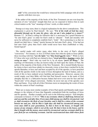 only” of his conversion but would have witnessed his bold campaign with all of the
    apostles with their own eyes.

  If the author of the majority of the books of the New Testament can not even keep the
narration of own “salvation” straight then how are we expected to believe him in such
critical matters as the “true” meanings of Jesus’ words, or other matters?

  Strange as it may seem, there is a logical explanation for the above contradictions. This
explanation is given by Paul himself. He says: “For if the truth of God has more
abounded through my lie unto his glory; why yet am I also judged as a sinner?”
Romans 3:7. So Paul is telling his followers that it is necessary for a good Christian to
“lie unto God’s glory” in order for God’s truth to “abound.” Truth and morality will
never be sufficient to completely establish God’s “truth.” He is protesting to us that we
should not label him a “sinner” merely because he lied unto God’s glory. If he had not
lied unto God’s glory then God’s truth would never have been established so fully.
Sound logical?

  The careful reader will notice many other holes in the story of Paul’s alleged
“conversion.” For instance, in Acts 22:9 Paul claims that when he spoke to Jesus (pbuh),
those traveling with him “saw the light,” but “they heard not the voice.” While in Acts
9:7 those who were with Paul are claimed to have “stood speechless, hearing a voice, but
seeing no man.” Don’t take my word for it, by all means “prove all things.” The
teachings of Christianity as they are known today are built upon the claims of Paul, the
author of the majority of the books of the New Testament. He is trusted blindly because
he claims to have seen Jesus (pbuh) in a heavenly vision, to have been vouched for by the
apostle Barnabas, to have met and been accepted by all of the apostles, to have preached
with all the apostles boldly in the name of Jesus throughout the land of Judaea, and as a
result of this to have endured severe hardship and persecution. However, anyone who
would simply read their Bible will find that Paul himself swears in the name of God
almighty that this is a fabrication because Judaea had never even seen his face and had
“heard only” of his alleged conversion. Further, he never met any of the apostles save
Peter and James. Even with all of this Christians insist on interpreting the words of Jesus
within the context of Paul’s teachings.

  There are so many more similar examples of how Paul openly and blatantly made major
changes to the religion of Jesus that flagrantly contradicted both the teachings of Jesus
and his apostles. Another example can be seen in the following analysis: God almighty
commands in Genesis 17:10-14: “This is my covenant, which ye shall keep, between me
and you and thy seed after thee; Every man child among you shall be circumcised. And
ye shall circumcise the flesh of your foreskin; and it shall be a token of the covenant
betwixt me and you. And he that is eight days old shall be circumcised among you,
every man child in your generations, he that is born in the house, or bought with
money of any stranger, which is not of thy seed. He that is born in thy house, and he
that is bought with thy money, must needs be circumcised: and my covenant shall be in
your flesh for an everlasting covenant. And the uncircumcised man child whose flesh



   79 What Did Jesus Really Say?
 