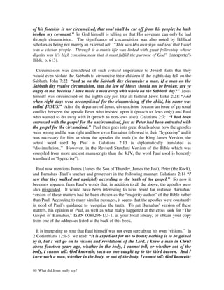of his foreskin is not circumcised, that soul shall be cut off from his people; he hath
broken my covenant.” So God himself is telling us that His covenant can only be had
through circumcision. The significance of circumcision was also noted by Biblical
scholars as being not merely an external act: “This was His own sign and seal that Israel
was a chosen people. Through it a man's life was linked with great fellowship whose
dignity was it's high consciousness that it must fulfill the purpose of God” (Interpreter's
Bible, p. 613).

  Circumcision was considered of such critical importance to Jewish faith that they
would even violate the Sabbath to circumcise their children if the eighth day fell on the
Sabbath. John 7:22 “and ye on the Sabbath day circumcise a man. If a man on the
Sabbath day receive circumcision, that the law of Moses should not be broken; are ye
angry at me, because I have made a man every whit whole on the Sabbath day?” Jesus
himself was circumcised on the eighth day just like all faithful Jews: Luke 2:21: “And
when eight days were accomplished for the circumcising of the child, his name was
called JESUS.” After the departure of Jesus, circumcision became an issue of personal
conflict between the apostle Peter who insisted upon it (preach to Jews only) and Paul
who wanted to do away with it (preach to non-Jews also). Galatians 2:7: “I had been
entrusted with the gospel for the uncircumcised, just as Peter had been entrusted with
the gospel for the circumcised.” Paul then goes into great details about how the apostles
were wrong and he was right and how even Barnabas followed in their “hypocrisy” and it
was necessary for him to show the apostles the truth (in the King James Version, the
actual word used by Paul in Galatians 2:13 is diplomatically translated as
“dissimulation..” However, in the Revised Standard Version of the Bible which was
compiled from more ancient manuscripts than the KJV, the word Paul used is honestly
translated as “hypocrisy”).

  Paul now mentions James (James the Son of Thunder, James the Just), Peter (the Rock),
and Barnabas (Paul’s teacher and protector) in the following manner: Galatians 2:14 “I
saw that they walked not uprightly according to the truth of the gospel.” So now it
becomes apparent from Paul’s words that, in addition to all the above, the apostles were
also misguided. It would have been interesting to have heard for instance Barnabas’
version of these matters had he been chosen as the “majority author” of the Bible rather
than Paul. According to many similar passages, it seems that the apostles were constantly
in need of Paul’s guidance to recognize the truth. To get Barnabas’ version of these
matters, his opinion of Paul, as well as what really happened at the cross look for “The
Gospel of Barnabas,” ISBN 0089295-133-1, at your local library, or obtain your copy
from one of the addresses listed at the back of this book.

  It is interesting to note that Paul himself was not even sure about his own “visions.” In
2 Corinthians 12:1-5 we read: “It is expedient for me to boast; nothing is to be gained
by it, but I will go on to visions and revelations of the Lord. I knew a man in Christ
above fourteen years ago, whether in the body, I cannot tell; or whether out of the
body, I cannot tell: God knoweth; such an one caught up to the third heaven. And I
knew such a man, whether in the body, or out of the body, I cannot tell: God knoweth;


80 What did Jesus really say?
 