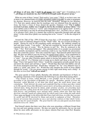 all things to all men, that I might by all means save some” and 1 Corinthians 6:12:
“...all things are lawful for me, but I will not be brought under the power of any.”

  What are some of these “means” Paul used to “save some,”? Well, as we have seen, one
of them is his admitted habit of LYING AGAINST GOD’S GLORY in order to propagate
his doctrine. However, he believed that the truth “abounded” through his lies (Romans
3:7). Paul also openly admits that his teachings were not obtained from the apostles of
Jesus, but from a vision of Jesus denied the apostles: Galatians 1:12 “For I neither
received it of man, neither was I taught it, but by the revelation of Jesus Christ.” Did
Jesus (pbuh) come to Paul in a “vision” and command him to lie against God? Is God’s
light so week that it can only be advanced through Paul’s lies? Are Paul’s lies so “pious”
as to advance God’s glory in a manner that would be impossible through truth and light
alone? Is this what Jesus (pbuh) was teaching him in his “visions”? Is this the religion of
God?

  Around the 25th of Sep. 1994 (I forget the exact day), a US newspaper ran an article
about a man in California alleged to be the “Thrill” killer. He was accused of killing six
people. During his trial he did something totally unexpected. He suddenly jumped up
and said three words: “I am guilty.” He had not consulted his lawyer and no one had
expected this turn of events. Was he thrown in jail? No. Was he sentenced to the
“chair.”? No! Well what did happen? This admitted killer of six people was proclaimed
to be mentally incompetent and his testimony could in no way benefit the prosecution.
Does this sound like justice? Does this sound like logic? Paul himself admits that he had
lied. He does not admit to just any lie but a lie against God’s Glory. Is he condemned as
a heretic? No. Is he called a blasphemer? No. Is he burned at the stake? No! He is called
a “saint.” Can any other Christian openly admit to having lied against God’s Glory and
get away with it? If a Christian were to jump up in church and shout at the top of his
lungs “I have lied against God’s Glory,” would the congregation proudly parade him up
and down the streets and call him a “saint”? Would they then burn their Bibles and ask
for divine inspiration from him? Would they “interpret” his “lie” sixty different ways to
make it a “good” and “pious” lie? Would they only interpret the words of Jesus (pbuh)
through his words? Can you picture anyone in their right mind doing such a thing? Is
this how we love God “with all our minds”?

  The great apostle of Jesus (pbuh), Barnabas (the defender and benefactor of Paul), in
the opening statements of his Gospel has the following to say about Paul among others:
  “True Gospel of Jesus, called Messiah, a new prophet sent by God to the world
according to the description of Barnabas his apostle. Barnabas, apostle of Jesus the
Nazarene, called Messiah, to all them that dwell upon the earth desire peace and
consolation. Truly beloved, the great and wonderful God has in these past days visited
us by His apostle Jesus (the) Messiah in great mercy of teaching and miracles, by reason
whereof many, being deceived by Satan, under pretense of piety, are preaching most
impious doctrine, calling Jesus the Son of God, repudiating the circumcision ordained by
God forever, and permitting every unclean meat: among whom also Paul has been
deceived, whereof I speak not without grief: for which cause I am writing the truth which
I have seen and heard, in the fellowship that I have had with Jesus, in order that you may
be saved, and not be deceived by Satan and perish in judgment of God. Therefore,
beware of everyone that preaches to you a new doctrine contrary to that which I write,
that you may be saved eternally. The great God be with you and guard you from Satan
and from every evil. Amen.”

  Paul himself admits that there were those who were preaching a different Gospel than
his own and were gaining converts. He does not name his adversaries, but we can read
about his most noble adversaries in two places wherein Paul uses what Prof. Brandon

84 What did Jesus really say?
 