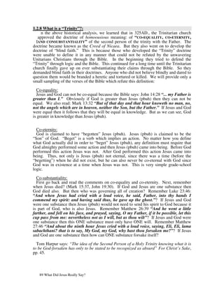 1.2.8 What is a “Trinity”?:
     n the above historical analysis, we learned that in 325AD., the Trinitarian church
   approved the doctrine of homoousious meaning: of “CO-EQUALITY, CO-ETERNITY,
  IAND CONSUBSTANTIALITY” of the second person of the trinity with the Father. The
doctrine became known as the Creed of Nicaea. But they also went on to develop the
doctrine of “blind faith.” This is because those who developed the “Trinity” doctrine
were unable to define it in any manner that could not be refuted by the unwavering
Unitarians Christians through the Bible. In the beginning they tried to defend the
“Trinity” through logic and the Bible. This continued for a long time until the Trinitarian
church finally gave up on ever substantiating their claims through the Bible. So they
demanded blind faith in their doctrines. Anyone who did not believe blindly and dared to
question them would be branded a heretic and tortured or killed. We will provide only a
small sampling of the verses of the Bible which refute this definition:

  Co-equality:
  Jesus and God can not be co-equal because the Bible says: John 14:28 “... my Father is
greater than I.” Obviously if God is greater than Jesus (pbuh) then they can not be
equal. We also read: Mark 13:32 “But of that day and that hour knoweth no man, no,
not the angels which are in heaven, neither the Son, but the Father.” If Jesus and God
were equal then it follows that they will be equal in knowledge. But as we can see, God
is greater in knowledge than Jesus (pbuh).


  Co-eternity:
  God is claimed to have “begotten” Jesus (pbuh). Jesus (pbuh) is claimed to be the
“Son” of God. “Beget” is a verb which implies an action. No matter how you define
what God actually did in order to “beget” Jesus (pbuh), any definition must require that
God almighty performed some action and then Jesus (pbuh) came into being. Before God
performed this action Jesus was not. After God performed this action Jesus came into
being. Thus, not only is Jesus (pbuh) not eternal, since there was a time (before the
“begetting”) when he did not exist, but he can also never be co-eternal with God since
God was in existence at a time when Jesus was not. This is very simple grade-school
logic.

  Co-substantiality:
  First go back and read the comments on co-equality and co-eternity. Next, remember
when Jesus died? (Mark 15:37, John 19:30). If God and Jesus are one substance then
God died also. But then who was governing all of creation? Remember Luke 23:46:
“And when Jesus had cried with a loud voice, he said, Father, into thy hands I
commend my spirit: and having said thus, he gave up the ghost.”? If Jesus and God
were one substance then Jesus (pbuh) would not need to send his spirit to God because it
is part of God, who is also Jesus. Remember Matthew 26:39 “And he went a little
farther, and fell on his face, and prayed, saying, O my Father, if it be possible, let this
cup pass from me: nevertheless not as I will, but as thou wilt”? If Jesus and God were
one substance then this ONE substance must only have ONE will. Remember Matthew
27:46 “And about the ninth hour Jesus cried with a loud voice, saying, Eli, Eli, lama
sabachthani? that is to say, My God, my God, why hast thou forsaken me?”? If Jesus
and God are one substance then how can ONE substance forsake itself?

  Tom Harpur says: “The idea of the Second Person of a Holy Trinity knowing what it is
to be God-forsaken has only to be stated to be recognized as absurd” For Christ’s Sake,
pp. 45.




   89 What Did Jesus Really Say?
 
