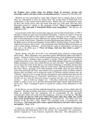 the Prophets leave neither dinar nor dirham (kinds of currency), leaving only
knowledge, and he who takes it takes an abundant portion.” (narrated by Abu Dawood).

  Muslims are also encouraged to study other religions and to compare them to Islam.
They are commanded to never be among those who accept Islam on blind faith or in
conformance to the current trend in their society. Rather, they are commanded to make
up their own minds and to enter into Islam with their eyes wide open, after they have
thoroughly tested it’s validity as the command of God. “There is no compulsion in
religion. The right path is henceforth distinct from misguidance” The Qur’an, Al-
Bakarah(2):256.

   It was because of the above reasons that, upon my arrival in the United States in 1992, I
decided to spend my spare time researching Christianity. I did this in order to verify the
affirmations of the Qur’an with regard to mankind’s distortion of the Gospels. If the
Qur’an did indeed prove to have fabricated lies against the Bible then I would know that
it was not the word of God. I therefore set about purchasing many different “versions” of
the Bible such as the Revised Standard Version (RSV), the King James Version (KJV or
Authorized version), and so forth. I also purchased many Christian Biblical references as
well as some Islamic references. Armed with this cache of information I set about my
task and as the Bible puts it “Prove all things, hold fast that which is good.” 1
Thessalonians 5:21.

   Before, during, and after all of this I was continually being asked by various people
about Islam. Many allegations were presented against Muhammad (pbuh) and Islam in
general. I began to notice a basic trend of general ignorance of the fundamental teachings
of Islam as well a tendency when cornered to invoke “Blind faith,” or to attempt to
explain practically every single discrepancy in the Bible through abstraction and applying
hidden meanings to every verse which did not set well with them. The general tendency
was to reject the words of the Qur’an, even before bothering to read them, because they
are the words of “some Bedouin Arab out of the desert” (Having themselves forgotten
that Jesus, Moses, and ALL of the other prophets of the Bible, peace be upon them all,
came from practically the exact same locale), not to accept the words of Islamic scholars
because they are biased, not to accept the words of Christian scholars because they are
“Liberals,” and not even to accept obvious discrepancies and contradictions between the
verses of the Bible because of “blind faith” and because “If you do not take the verses so
literally but give them the following abstract meaning then they will not contradict one
another...” and so forth (see chapter 2.2). I felt that a belief that constantly needed
people to make excuses for it and that demanded blind faith without understanding was
not for me. Thus, I managed to prove to myself the validity of the affirmations of the
Qur’an.

  In the Qur’an, we are told that mankind changed the message of Jesus (pbuh) after his
departure. The Qur’an further states that if a book of God has been tampered with by the
hands of mankind then this tampering will be recognizable by the inevitable
contradictions which will result from this tampering. God says in the Qur’an: “Do they
not consider the Qur’an (with care)? Had it been from other than Allah, they would
have surely found therein much discrepancy.” Al-Nissa(4):82. The Bible itself also
testifies to the fact that a false witness will inevitably result in contradictions and
discrepancy: “For many bare false witness against him(Jesus), but their witness agreed
not together.” Mark 14:56

  I began to search for a comprehensive reference on the fundamental differences
between Islam and Christianity such as the “trinity,” the “incarnation,” the “atonement,”
and the “original sin.” I was, however, surprised to find none. The information is out


   9 What Did Jesus Really Say?
 