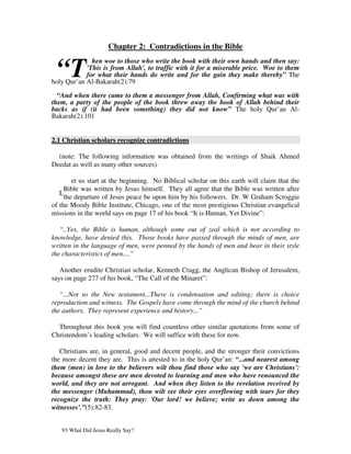 Chapter 2: Contradictions in the Bible


 “T
              hen woe to those who write the book with their own hands and then say:
            'This is from Allah', to traffic with it for a miserable price. Woe to them
            for what their hands do write and for the gain they make thereby” The
holy Qur’an Al-Bakarah(2):79

  “And when there came to them a messenger from Allah, Confirming what was with
them, a party of the people of the book threw away the book of Allah behind their
backs as if (it had been something) they did not know” The holy Qur’an Al-
Bakarah(2):101


2.1 Christian scholars recognize contradictions

  (note: The following information was obtained from the writings of Shaik Ahmed
Deedat as well as many other sources)

        et us start at the beginning. No Biblical scholar on this earth will claim that the
     Bible was written by Jesus himself. They all agree that the Bible was written after
   L
     the departure of Jesus peace be upon him by his followers. Dr. W Graham Scroggie
of the Moody Bible Institute, Chicago, one of the most prestigious Christian evangelical
missions in the world says on page 17 of his book “It is Human, Yet Divine”:

   “..Yes, the Bible is human, although some out of zeal which is not according to
knowledge, have denied this. Those books have passed through the minds of men, are
written in the language of men, were penned by the hands of men and bear in their style
the characteristics of men....”

   Another erudite Christian scholar, Kenneth Cragg, the Anglican Bishop of Jerusalem,
says on page 277 of his book, “The Call of the Minaret”:

   “...Not so the New testament...There is condensation and editing; there is choice
reproduction and witness. The Gospels have come through the mind of the church behind
the authors. They represent experience and history...”

  Throughout this book you will find countless other similar quotations from some of
Christendom’s leading scholars. We will suffice with these for now.

   Christians are, in general, good and decent people, and the stronger their convictions
the more decent they are. This is attested to in the holy Qur’an: “...and nearest among
them (men) in love to the believers wilt thou find those who say 'we are Christians':
because amongst these are men devoted to learning and men who have renounced the
world, and they are not arrogant. And when they listen to the revelation received by
the messenger (Muhammad), thou wilt see their eyes overflowing with tears for they
recognize the truth: They pray: 'Our lord! we believe; write us down among the
witnesses'.”(5):82-83.


   93 What Did Jesus Really Say?
 