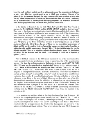 burst (at such a claim), and the earth to split asunder, and the mountains to fall down
in utter ruin. That they should invoke a son to Allah most gracious. Not one of the
beings in the heavens and the earth but must come to Allah most gracious as a servant.
He has taken account of all of them and has numbered them all exactly. And every
one of them will come to him singly on the day of judgment. On those who believe and
work deeds of righteousness, will Allah most gracious bestow love.”

   In 1st Epistle of John 5:7 AV we find: “For there are three that bear record in
heaven, the FATHER, the WORD, and the HOLY GHOST, and these three are one.”
This verse is the closest approximation to what the Christians call the holy trinity. This
cornerstone of the Christian faith has also been scrapped from the RSV by the same thirty
two Christian scholars of the highest eminence backed by fifty cooperating
denominations, once again all according to the MOST ANCIENT MANUSCRIPTS. And
once again, we find that the holy Qur’an revealed this truth over fourteen hundred years
ago: “O people of the book! commit no excesses in your religion: nor say of Allah
aught but the truth. Christ Jesus the son of Mary was (no more than) a messenger of
Allah, and his word, which he bestowed upon Mary, and a spirit preceding from him so
believe in Allah and his messengers. Say not “Three” desist It will be better for you for
Allah is one God Glory be to him Far exalted is he above having a son. To him belong
all things in the heavens and the earth. And enough is Allah as a disposer of
affairs.”(4:171)

   Prior to 1952 all versions of the Bible made mention of one of the most miraculous
events associated with the prophet Jesus peace be upon him, that of his assention into
heaven: “So then the lord Jesus, after he had spoken to them, was TAKEN UP INTO
HEAVEN, and sat down at the right hand of God” (Mark 16:19), and once again in
Luke: “While he blessed them, he parted from them, and was CARRIED UP INTO
HEAVEN.” (Luke 24:51). In the 1952 RSV Mark 16 ends at verse 8 and the rest is
relegated in small print to a footnote. Similarly, in the second verse, the words “and was
carried up into heaven” is replaced by a tiny “a” which also points to a small footnote
containing these words. It is doubtful that any honest Christian will claim to believe that
a footnote in the Bible is the word of God. However, not long after, two of the fifty
denominational committees forced the publishers to reincorporate the interpolations into
the “inspired” word of God in every new publication of the RSV after 1952. But why had
these references been expunged in the first place? It is because the THIRTY TWO
scholars of the HIGHEST EMINENCE backed by FIFTY cooperating denominations
working from the MOST ANCIENT MANUSCRIPTS had found no mention of the
assention at all.

   Let us now time out and have a look at the alleged authors of the New Testament. We
will note that every Gospel begins with the introduction “ACCORDING TO.....” such as
“The Gospel according to Saint Matthew,” “The Gospel according to Saint Luke,” “The
Gospel according to Saint Mark,” “The Gospel according to Saint John.” The obvious
conclusion for the average man on the street is that these people are known to be the
authors of the books attributed to them. This, however is not the case. Why? Because not



   95 What Did Jesus Really Say?
 