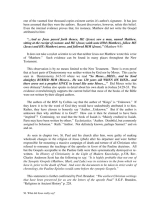 one of the vaunted four thousand copies existent carries it's author's signature. It has just
been assumed that they were the authors. Recent discoveries, however, refute this belief.
Even the internal evidence proves that, for instance, Matthew did not write the Gospel
attributed to him:

    “...And as Jesus passed forth thence, HE (Jesus) saw a man, named Matthew,
sitting at the receipt of custom: and HE (Jesus) saith unto HIM (Matthew), follow ME
(Jesus) and HE (Matthew) arose, and followed HIM (Jesus).” (Matthew 9:9)

   It does not take a rocket scientist to see that neither Jesus nor Matthew wrote this verse
of “Matthew.” Such evidence can be found in many places throughout the New
Testament.

   This observation is by no means limited to the New Testament. There is even proof
that at least parts of Deuteronomy was neither written by God nor by Moses. This can be
seen in Deuteronomy 34:5-10 where we read “So Moses....DIED... and he (God
almighty) BURIED HIM (Moses)... He was 120 years old WHEN HE DIED... and
there arose not a prophet SINCE in Israel like unto Moses....” Did Moses write his
own obituary? Joshua also speaks in detail about his own death in Joshua 24:29-33. The
evidence overwhelmingly supports the current belief that most of the books of the Bible
were not written by their alleged authors.

   The authors of the RSV by Collins say that the author of “Kings” is “Unknown.” If
they knew it to be the word of God they would have undoubtedly attributed it to him.
Rather, they have chosen to honestly say “Author....Unknown.” But if the author is
unknown then why attribute it to God?? How can it then be claimed to have been
“inspired”? Continuing, we read that the book of Isaiah is “Mainly credited to Isaiah.
Parts may have been written by others.” Ecclesiastics: “Author. Doubtful, but commonly
assigned to Solomon.” Ruth: “Author. Not definitely known, perhaps Samuel.” and on
and on.

   As seen in chapter two, St. Paul and his church after him, were guilty of making
wholesale changes to the religion of Jesus (pbuh) after his departure and were further
responsible for mounting a massive campaign of death and torture of all Christians who
refused to renounce the teachings of the apostles in favor of the Pauline doctrines. All
but the Gospels acceptable to the Pauline faith were then systematically destroyed or re-
written. In History of Christianity in the Light of Modern Knowledge, p.338, Rev.
Charles Anderson Scott has the following to say: “It is highly probable that not one of
the Synoptic Gospels (Matthew, Mark, and Luke) was in existence in the form which we
have it, prior to the death of Paul. And were the documents to be taken in strict order of
chronology, the Pauline Epistles would come before the synoptic Gospels.”

   This statement is further confirmed by Prof. Brandon: “The earliest Christian writings
that have been preserved for us are the letters of the apostle Paul” S.G.F. Brandon,
“Religions in Ancient History” p. 228.


96 What did Jesus really say?
 