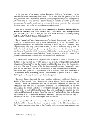 In the latter part of the second century, Dionysius, Bishop of Corinth says: “As the
brethren desired me to write epistles(letters), I did so, and these the apostles of the devil
have filled with tares (undesirable elements), exchanging some things and adding others,
for whom there is a woe reserved. It is not therefore, a matter of wonder if some have
also attempted to adulterate the sacred writings of the Lord, since they have attempted
the same in other works that are not to be compared with these.”

   The Qur’an confirms this with the words: “Then woe to those who write the book (of
Allah/God) with their own hands and then say: 'This is from Allah', to traffic with it
for a miserable price. Woe to them for what their hands do write and for the gain they
make thereby” The holy Qur’an Al-Bakarah(2):79

   These “corrections” were by no means confined to the first centuries after Christ. In
History of Christianity in the light of Modern knowledge, p.318, Sir Higgins says: “It is
impossible to deny that the Bendictine Monks of St. Maur, as far as Latin and Greek
language went, were very learned and talented, as well as numerous body of men. In
Cleland’s ‘Life of Lanfranc, Archbishop of Canterbury’, is the following passage:
‘Lanfranc, a Benedictine Monk, Archbishop of Canterbury, having found the Scriptures
much corrupted by copyists, applied himself to correct them, as also the writings of the
fathers, agreeably to the orthodox faith, secundum fidem orthodoxam.”

   In other words, the Christian scriptures were re-written in order to conform to the
doctrines of the eleventh and twelfth centuries and even the writings of the early church
fathers were “corrected” so that the changes would not be discovered. Sir Higgins goes
on to say: “The same Protestant divine has this remarkable passage: ‘Impartiality exacts
from me the confession, that the orthodox have in some places altered the Gospels’.”
The author then goes on to demonstrate how a massive effort was undertaken in
Costantinople, Rome, Canterbury, and the Christian world in general in order to “correct”
the Gospels and destroy all manuscripts before this period.

   Theodore Zahan, illustrated the bitter conflicts within the established churches in
Articles of the Apostolic Creed. He points out that the Roman Catholics accuse the Greek
Orthodox Church of remodeling the text of the holy scriptures by additions and
subtractions with both good as well as evil intentions. The Greek Orthodox, on the other
hand, accuse the Roman Catholics of straying in many places very far away from the
original text. In spite of their differences, they both join forces to condemn the non-
conformist Christians of deviating from “the true way” and condemn them as heretics.
The heretics in turn condemn the Catholics for having “recoined the truth like forgers”.
The author concludes “Do not facts support these accusations?”

   St. Augustine himself, a man acknowledged and looked up to by both Protestants and
Catholics alike, professed that there were secret doctrines in the Christian religion and
that “there were many things true in the Christian religion which it was not convenient




   97 What Did Jesus Really Say?
 