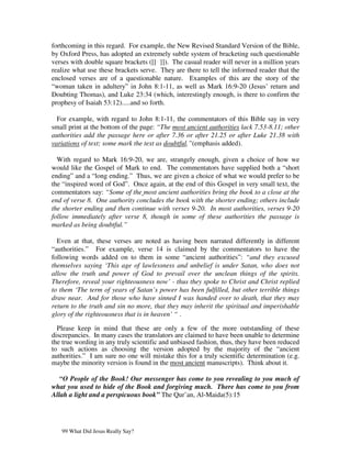 forthcoming in this regard. For example, the New Revised Standard Version of the Bible,
by Oxford Press, has adopted an extremely subtle system of bracketing such questionable
verses with double square brackets ([[ ]]). The casual reader will never in a million years
realize what use these brackets serve. They are there to tell the informed reader that the
enclosed verses are of a questionable nature. Examples of this are the story of the
“woman taken in adultery” in John 8:1-11, as well as Mark 16:9-20 (Jesus’ return and
Doubting Thomas), and Luke 23:34 (which, interestingly enough, is there to confirm the
prophesy of Isaiah 53:12).....and so forth.

  For example, with regard to John 8:1-11, the commentators of this Bible say in very
small print at the bottom of the page: “The most ancient authorities lack 7.53-8.11; other
authorities add the passage here or after 7.36 or after 21.25 or after Luke 21.38 with
variations of text; some mark the text as doubtful.”(emphasis added).

  With regard to Mark 16:9-20, we are, strangely enough, given a choice of how we
would like the Gospel of Mark to end. The commentators have supplied both a “short
ending” and a “long ending.” Thus, we are given a choice of what we would prefer to be
the “inspired word of God”. Once again, at the end of this Gospel in very small text, the
commentators say: “Some of the most ancient authorities bring the book to a close at the
end of verse 8. One authority concludes the book with the shorter ending; others include
the shorter ending and then continue with verses 9-20. In most authorities, verses 9-20
follow immediately after verse 8, though in some of these authorities the passage is
marked as being doubtful.”

  Even at that, these verses are noted as having been narrated differently in different
“authorities.” For example, verse 14 is claimed by the commentators to have the
following words added on to them in some “ancient authorities”: “and they excused
themselves saying ‘This age of lawlessness and unbelief is under Satan, who does not
allow the truth and power of God to prevail over the unclean things of the spirits.
Therefore, reveal your righteousness now’ - thus they spoke to Christ and Christ replied
to them ‘The term of years of Satan’s power has been fulfilled, but other terrible things
draw near. And for those who have sinned I was handed over to death, that they may
return to the truth and sin no more, that they may inherit the spiritual and imperishable
glory of the righteousness that is in heaven’ “ .

  Please keep in mind that these are only a few of the more outstanding of these
discrepancies. In many cases the translators are claimed to have been unable to determine
the true wording in any truly scientific and unbiased fashion, thus, they have been reduced
to such actions as choosing the version adopted by the majority of the “ancient
authorities.” I am sure no one will mistake this for a truly scientific determination (e.g.
maybe the minority version is found in the most ancient manuscripts). Think about it.

   “O People of the Book! Our messenger has come to you revealing to you much of
what you used to hide of the Book and forgiving much. There has come to you from
Allah a light and a perspicuous book” The Qur’an, Al-Maida(5):15




   99 What Did Jesus Really Say?
 