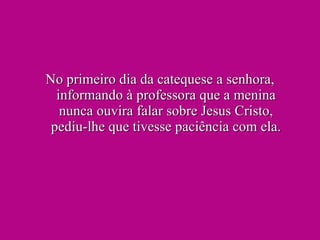 No primeiro dia da catequese a senhora, informando à professora que a menina nunca ouvira falar sobre Jesus Cristo, pediu-lhe que tivesse paciência com ela. 