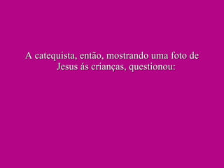 A catequista, então, mostrando uma foto de Jesus ás crianças, questionou: 