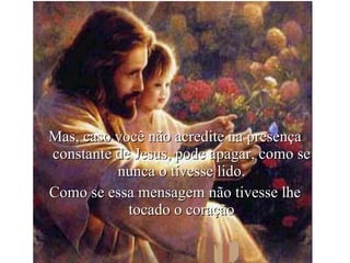 Mas, caso você não acredite na presença constante de Jesus, pode apagar, como se nunca o tivesse lido. Como se essa mensagem não tivesse lhe tocado o coração 