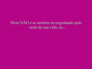 Diria NÃO e se sentiria envergonhado pelo resto de sua vida, ou... 