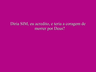 Diria SIM, eu acredito, e teria a coragem de morrer por Deus? 