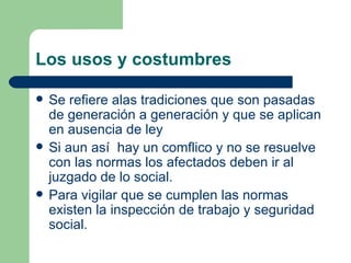 Los usos y costumbres Se refiere alas tradiciones que son pasadas de generación a generación y que se aplican en ausencia de ley Si aun así  hay un comflico y no se resuelve con las normas los afectados deben ir al juzgado de lo social. Para vigilar que se cumplen las normas existen la inspección de trabajo y seguridad social. 