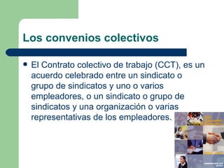 Los convenios colectivos El Contrato colectivo de trabajo (CCT), es un acuerdo celebrado entre un  sindicato  o grupo de sindicatos y uno o varios empleadores, o un sindicato o grupo de sindicatos y una organización o varias representativas de los empleadores.  