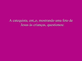 A catequista, então, mostrando uma foto de Jesus ás crianças, questionou: 
