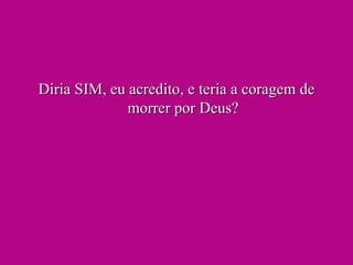 Diria SIM, eu acredito, e teria a coragem de morrer por Deus? 