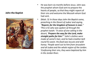 •   He was born six months before Jesus. John was
                       the prophet whom God sent to prepare the
                       hearts of people, so that they might repent of
John the Baptist       their sins and welcome the Messiah whom God
                       had sent.
                   •   (Matt. 3) 1In those days John the Baptist came,
                       preaching in the Desert of Judea 2and saying,
                       "Repent, for the kingdom of heaven is near."
                       3
                        This is he who was spoken of through the
                       prophet Isaiah: "A voice of one calling in the
                       desert, 'Prepare the way for the Lord, make
                       straight paths for him!'" 4John's clothes were
                       made of camel's hair, and he had a leather belt
                       round his waist. His food was locusts and wild
                       honey. 5People went out to him from Jerusalem
                       and all Judea and the whole region of the Jordan.
                       6
                        Confessing their sins, they were baptized by him
                       in the Jordan River.
 