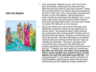 •   John preached: "Repent of your sins! Turn from
                       your evil deeds, and prepare to meet the holy
                       Messiah who has come to you from heaven!" Those
                       who confessed their sins before God were baptized
John the Baptist       by John in the river. Thus, the prophet John became
                       known as John the Baptizer. Being baptized in
                       water could not wash away the people's sins. It was
                       only a sign {mark, demonstration} which showed
                       that they had repented of their sins and were ready
                       to receive the Messiah as their Saviour
                   •   7
                         But when [John] saw many of the Pharisees and
                       Sadducees coming to where he was baptizing, he
                       said to them: "You brood of vipers! Who warned
                       you to flee from the coming wrath? 8Produce fruit in
                       keeping with repentance. 9And do not think you can
                       say to yourselves, 'We have Abraham as our father.'
                       I tell you that out of these stones God can raise up
                       children for Abraham. 10The axe is already at the
                       root of the trees, and every tree that does not
                       produce good fruit will be cut down and thrown into
                       the fire. 11"I baptize you with water for repentance.
                       But after me will come one who is more powerful
                       than I, whose sandals I am not fit to carry. He will
                       baptize you with the Holy Spirit and with fire. 12His
                       winnowing fork is in his hand, and he will clear his
                       threshing-floor, gathering his wheat into the barn
                       and burning up the chaff with unquenchable fire!"
 