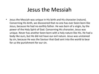 Jesus the Messiah
•   Jesus the Messiah was unique in His birth and His character (nature).
    Concerning His birth, we discovered that no one has ever been born like
    Jesus, because He had no earthly father. He was born of a virgin, by the
    power of the Holy Spirit of God. Concerning His character, Jesus was
    unique. Never has another been born with a holy nature like His. He had a
    body like ours, but He did not have our evil nature. Jesus was unstained
    by sin, because He was the Saviour that God sent into the world to bear
    for us the punishment for our sin.
 