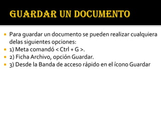  Para guardar un documento se pueden realizar cualquiera
  delas siguientes opciones:
 1) Meta comandó < Ctrl + G >.
 2) Ficha Archivo, opción Guardar.
 3) Desde la Banda de acceso rápido en el ícono Guardar
 