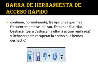    contiene, normalmente, las opciones que mas
    frecuentemente se utilizan. Éstas son Guardar,
    Deshacer (para deshacer la última acción realizada)
    y Rehacer (para recuperar la acción que hemos
    deshecho)
 