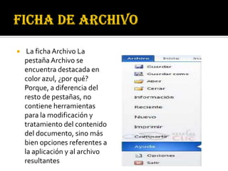     La ficha Archivo La
    pestaña Archivo se
    encuentra destacada en
    color azul, ¿por qué?
    Porque, a diferencia del
    resto de pestañas, no
    contiene herramientas
    para la modificación y
    tratamiento del contenido
    del documento, sino más
    bien opciones referentes a
    la aplicación y al archivo
    resultantes
 