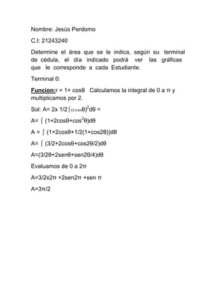 Nombre: Jesús Perdomo
C.I: 21243240
Determine el área que se le indica, según su terminal
de cédula, el día indicado podrá ver las gráficas
que le corresponde a cada Estudiante.
Terminal 0:
Funcion:r = 1+ cosθ Calculamos la integral de 0 a π y
multiplicamos por 2.
Sol: A= 2x 1/2⌠(1+cosθ)2
dθ =
A= ⌠ (1+2cosθ+cos2
θ)dθ
A = ⌠ (1+2cosθ+1/2(1+cos2θ))dθ
A= ⌠ (3/2+2cosθ+cos2θ/2)dθ
A=(3/2θ+2senθ+sen2θ/4)dθ
Evaluamos de 0 a 2π
A=3/2x2π +2sen2π +sen π
A=3π/2
 