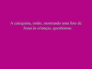 A catequista, então, mostrando uma foto deA catequista, então, mostrando uma foto de
Jesus ás crianças, questionou:Jesus ás crianças, questionou:
 