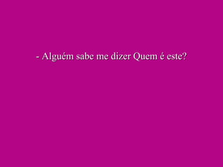 - Alguém sabe me dizer Quem é este?- Alguém sabe me dizer Quem é este?
 