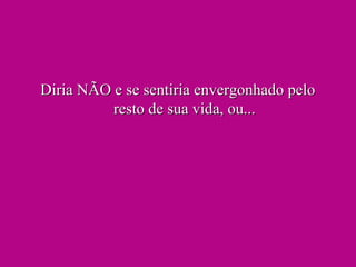 Diria NÃO e se sentiria envergonhado peloDiria NÃO e se sentiria envergonhado pelo
resto de sua vida, ou...resto de sua vida, ou...
 