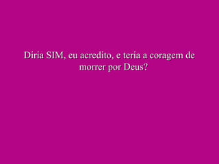 Diria SIM, eu acredito, e teria a coragem deDiria SIM, eu acredito, e teria a coragem de
morrer por Deus?morrer por Deus?
 