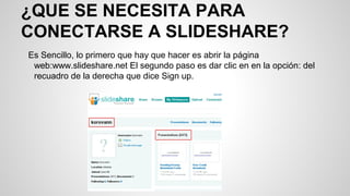 ¿QUE SE NECESITA PARA
CONECTARSE A SLIDESHARE?
Es Sencillo, lo primero que hay que hacer es abrir la página
web:www.slideshare.net El segundo paso es dar clic en en la opción: del
recuadro de la derecha que dice Sign up.

 