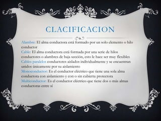 CLACIFICACION
Alambre: El alma conductora está formado por un solo elemento o hilo
conductor
Cable: El alma conductora está formada por una serie de hilos
conductores o alambres de baja sección, esto le hace ser muy flexibles
Cables paralelos conductores aislados individualmente y se encuentran
unidos únicamente por su aislamiento
Monoconductor: Es el conductor eléctrico que tiene una sola alma
conductora con aislamiento y con o sin cubierta protectora
Multiconductor: Es el conductor eléctrico que tiene dos o más almas
conductoras entre sí

 