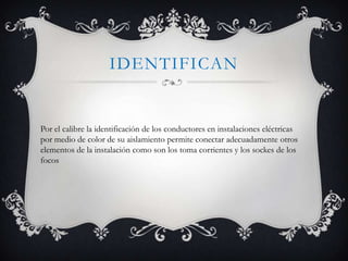 IDENTIFICAN

Por el calibre la identificación de los conductores en instalaciones eléctricas
por medio de color de su aislamiento permite conectar adecuadamente otros
elementos de la instalación como son los toma corrientes y los sockes de los
focos

 