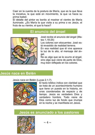 ~ 4 ~ 
Caer en la cuenta de la postura de María, que es la que lleva la iniciativa, la que está en movimiento, la que va hacia su prima Isabel. 
El detalle del pintor es bonito al mostrar el vientre de María iluminado. ¿Es María la que visita a su prima o es Jesús, el fruto de su vientre, el que lo hace? 
José recibe el anuncio del ángel (Ma- teo 1,18-25) 
Los colores son elocuentes: José es- tá revestido de realidad terrena. 
En esa realidad que él vive aparece la luz de lo alto, el mensaje del án- gel. 
No es algo que se le ocurre al ángel, sino algo que viene de parte de Dios, muy bien reflejado en los colores. 
Jesús nace en Belén (Lucas 2,1-7) 
El texto bíblico indica con claridad que se trata de un acontecimiento humano que tiene un puesto en la historia, en unas coordenadas de espacio y de tiempo. Jesús es verdadero Dios y verdadero hombre. Todo viene de Dios como luz de fondo que irrumpe en la noche y se manifiesta en Jesús. 
Jesús nace en Belén 
El anuncio del ángel 
Jesús es anunciado a los pastores  