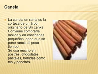 Canela
 La canela en rama es la
corteza de un árbol
originario de Sri Lanka.
Conviene comprarla
molida y en cantidades
pequeñas, dado que se
pone rancia al poco
tiempo
Se usa mucho en
postres, chocolates,
pasteles, bebidas como
tés y ponches.
 