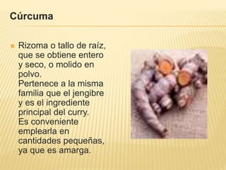 Cúrcuma
 Rizoma o tallo de raíz,
que se obtiene entero
y seco, o molido en
polvo.
Pertenece a la misma
familia que el jengibre
y es el ingrediente
principal del curry.
Es conveniente
emplearla en
cantidades pequeñas,
ya que es amarga.
 