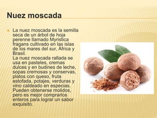 Nuez moscada
 La nuez moscada es la semilla
seca de un árbol de hoja
perenne llamado Myristica
fragans cultivado en las islas
de los mares del sur, África y
Brasil.
La nuez moscada rallada se
usa en pasteles, cremas
dulces y en budines de leche,
sopas cremosas y conservas,
platos con queso, fruta
estofada, potajes, verduras y
vino caldeado en especias.
Pueden obtenerse molidos,
pero es mejor comprarlos
enteros para lograr un sabor
exquisito.
 